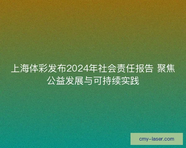 上海体彩发布2024年社会责任报告 聚焦公益发展与可持续实践