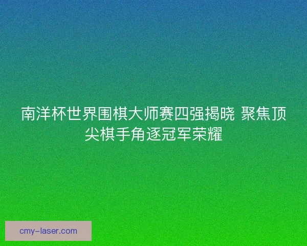 南洋杯世界围棋大师赛四强揭晓 聚焦顶尖棋手角逐冠军荣耀